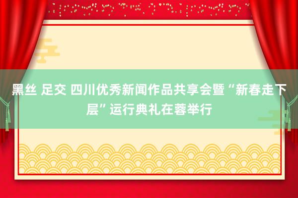 黑丝 足交 四川优秀新闻作品共享会暨“新春走下层”运行典礼在蓉举行