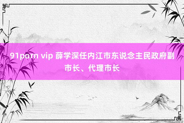 91porn vip 薛学深任内江市东说念主民政府副市长、代理市长