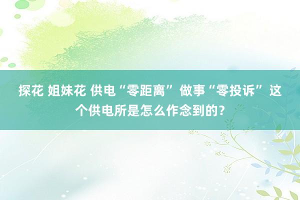 探花 姐妹花 供电“零距离” 做事“零投诉” 这个供电所是怎么作念到的？