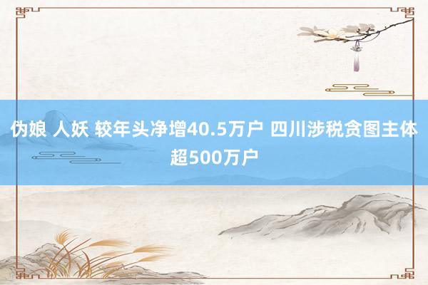 伪娘 人妖 较年头净增40.5万户 四川涉税贪图主体超500万户