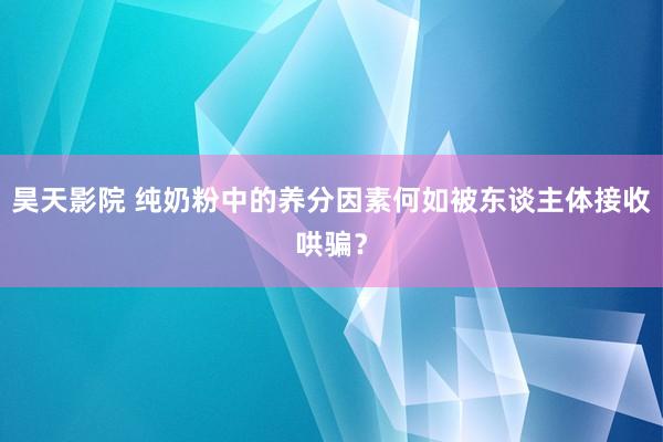 昊天影院 纯奶粉中的养分因素何如被东谈主体接收哄骗？