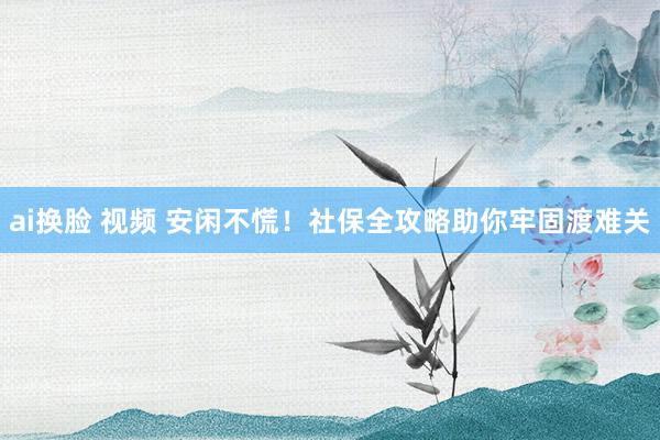 ai换脸 视频 安闲不慌！社保全攻略助你牢固渡难关