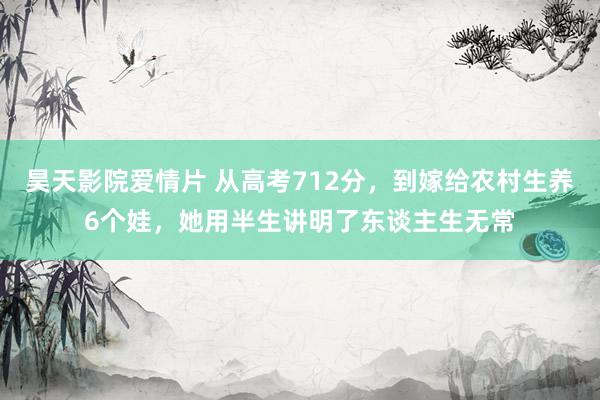 昊天影院爱情片 从高考712分，到嫁给农村生养6个娃，她用半生讲明了东谈主生无常