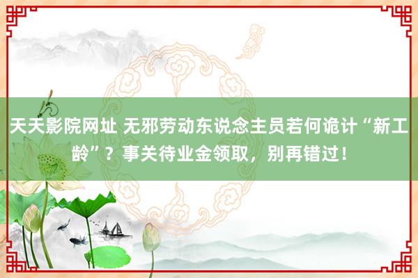 天天影院网址 无邪劳动东说念主员若何诡计“新工龄”？事关待业金领取，别再错过！