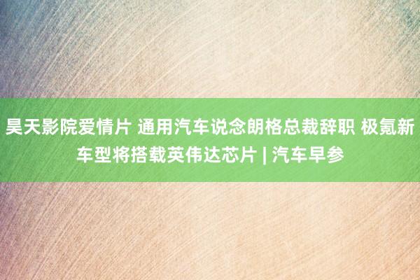 昊天影院爱情片 通用汽车说念朗格总裁辞职 极氪新车型将搭载英伟达芯片 | 汽车早参