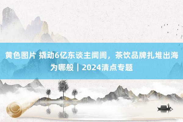 黄色图片 撬动6亿东谈主阛阓，茶饮品牌扎堆出海为哪般｜2024清点专题