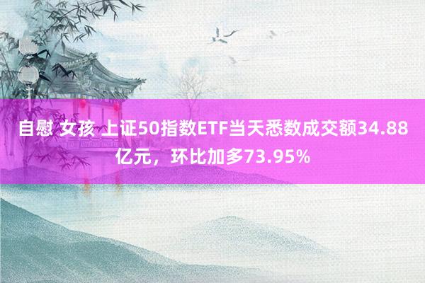 自慰 女孩 上证50指数ETF当天悉数成交额34.88亿元，环比加多73.95%