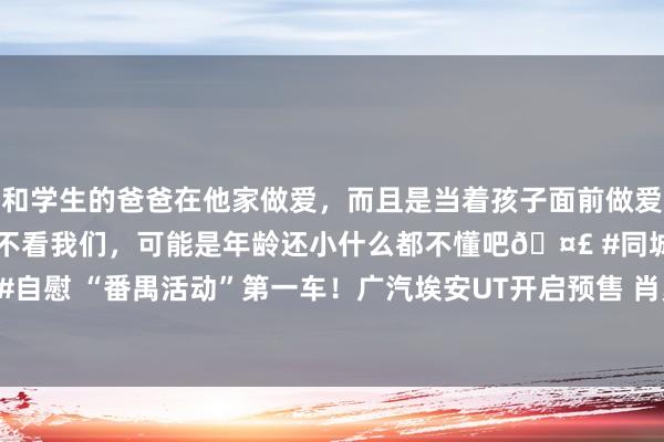 和学生的爸爸在他家做爱，而且是当着孩子面前做爱，太刺激了，孩子完全不看我们，可能是年龄还小什么都不懂吧🤣 #同城 #文爱 #自慰 “番禺活动”第一车！广汽埃安UT开启预售 肖勇：但愿冲破10万元级阛阓方式