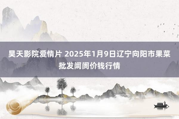 昊天影院爱情片 2025年1月9日辽宁向阳市果菜批发阛阓价钱行情