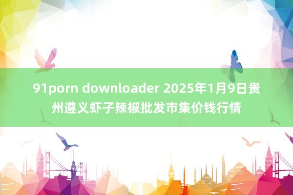 91porn downloader 2025年1月9日贵州遵义虾子辣椒批发市集价钱行情