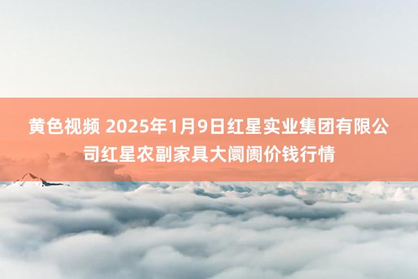 黄色视频 2025年1月9日红星实业集团有限公司红星农副家具大阛阓价钱行情