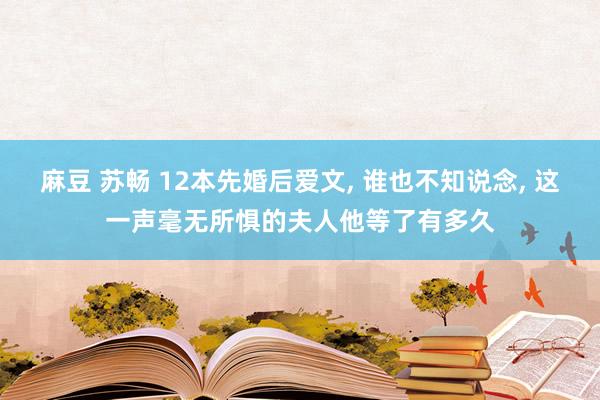 麻豆 苏畅 12本先婚后爱文， 谁也不知说念， 这一声毫无所惧的夫人他等了有多久