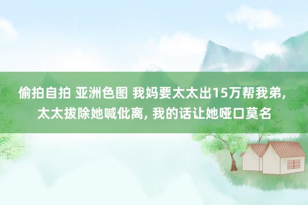 偷拍自拍 亚洲色图 我妈要太太出15万帮我弟， 太太拔除她喊仳离， 我的话让她哑口莫名