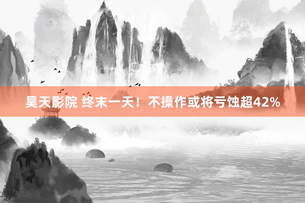 昊天影院 终末一天！不操作或将亏蚀超42%