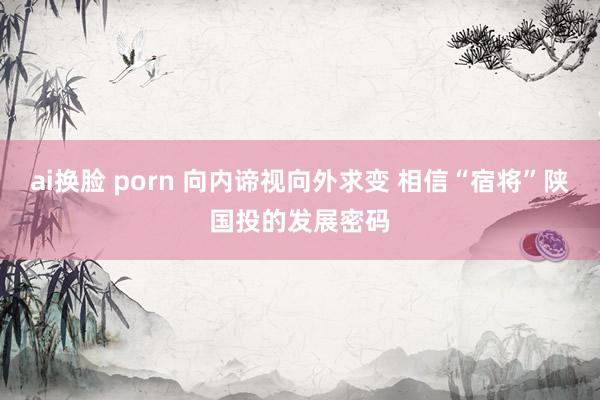 ai换脸 porn 向内谛视向外求变 相信“宿将”陕国投的发展密码