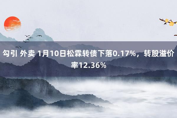 勾引 外卖 1月10日松霖转债下落0.17%，转股溢价率12.36%