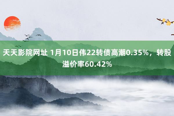 天天影院网址 1月10日伟22转债高潮0.35%，转股溢价率60.42%