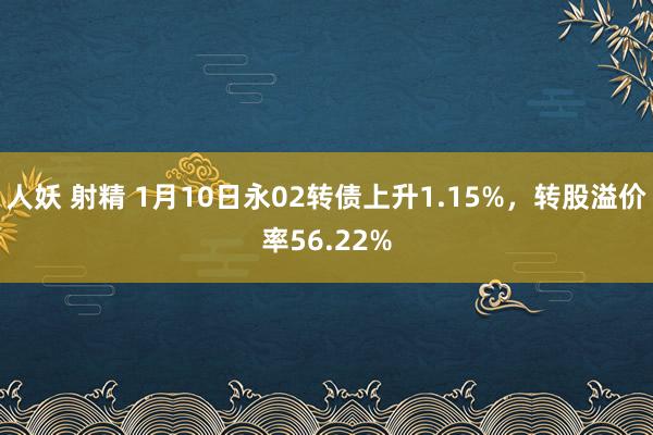 人妖 射精 1月10日永02转债上升1.15%，转股溢价率56.22%