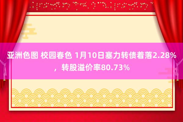 亚洲色图 校园春色 1月10日塞力转债着落2.28%，转股溢价率80.73%