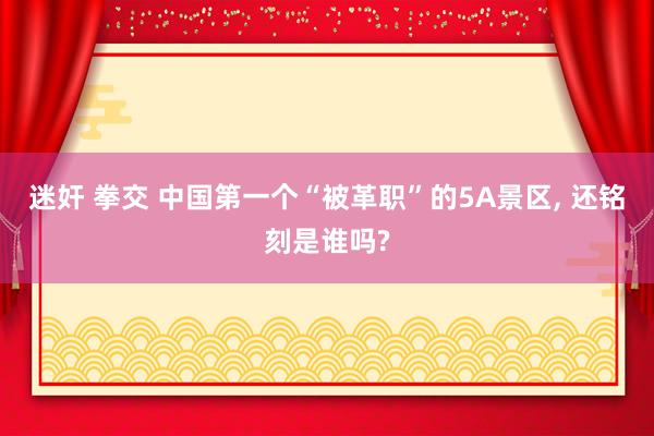 迷奸 拳交 中国第一个“被革职”的5A景区， 还铭刻是谁吗?