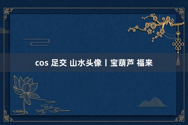 cos 足交 山水头像丨宝葫芦 福来