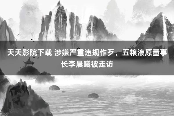 天天影院下载 涉嫌严重违规作歹，五粮液原董事长李晨曦被走访