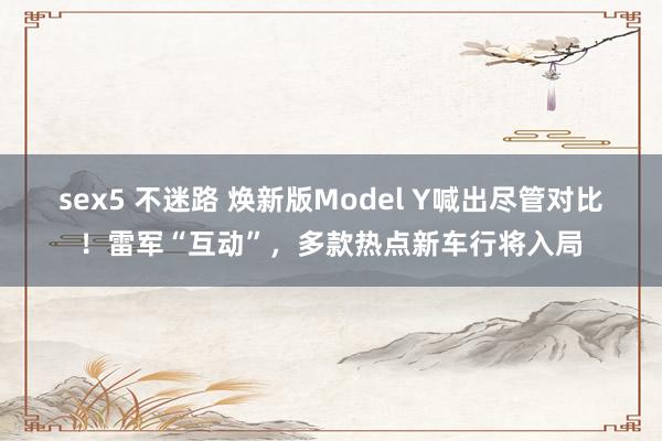 sex5 不迷路 焕新版Model Y喊出尽管对比！雷军“互动”，多款热点新车行将入局