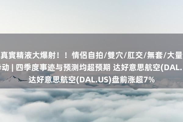 真實精液大爆射！！情侶自拍/雙穴/肛交/無套/大量噴精 好意思股异动 | 四季度事迹与预测均超预期 达好意思航空(DAL.US)盘前涨超7%