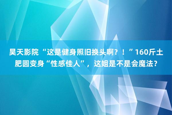 昊天影院 “这是健身照旧换头啊？！”160斤土肥圆变身“性感佳人”，这姐是不是会魔法？