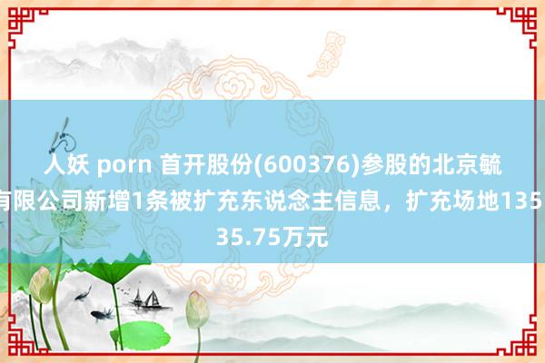 人妖 porn 首开股份(600376)参股的北京毓秀置业有限公司新增1条被扩充东说念主信息，扩充场地135.75万元