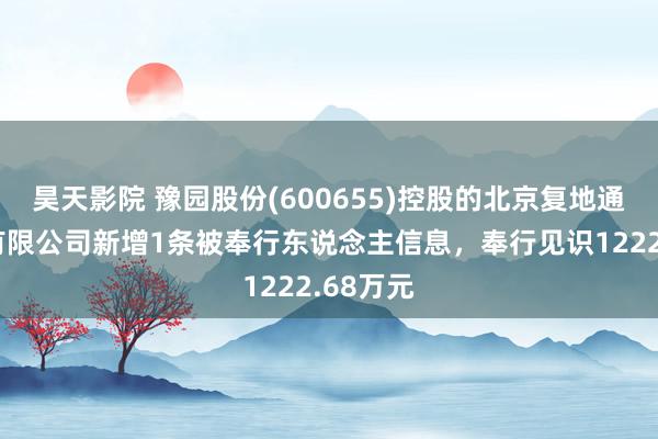 昊天影院 豫园股份(600655)控股的北京复地通盈置业有限公司新增1条被奉行东说念主信息，奉行见识1222.68万元