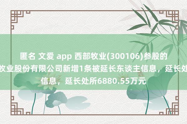 匿名 文爱 app 西部牧业(300106)参股的新疆西部准噶尔牧业股份有限公司新增1条被延长东谈主信息，延长处所6880.55万元