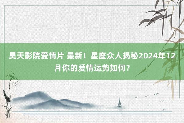 昊天影院爱情片 最新！星座众人揭秘2024年12月你的爱情运势如何？