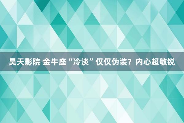 昊天影院 金牛座“冷淡”仅仅伪装？内心超敏锐