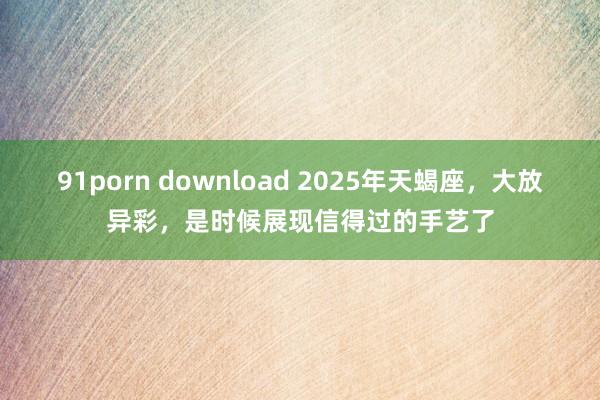 91porn download 2025年天蝎座，大放异彩，是时候展现信得过的手艺了