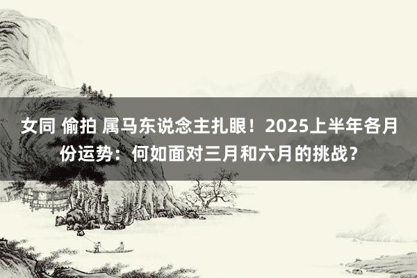 女同 偷拍 属马东说念主扎眼！2025上半年各月份运势：何如面对三月和六月的挑战？