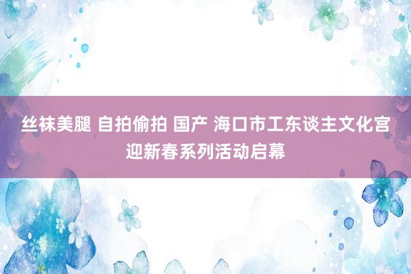 丝袜美腿 自拍偷拍 国产 海口市工东谈主文化宫迎新春系列活动启幕