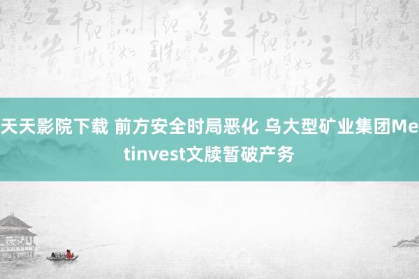 天天影院下载 前方安全时局恶化 乌大型矿业集团Metinvest文牍暂破产务