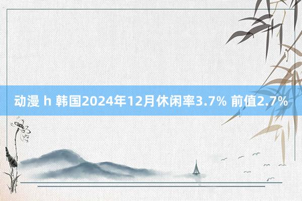 动漫 h 韩国2024年12月休闲率3.7% 前值2.7%