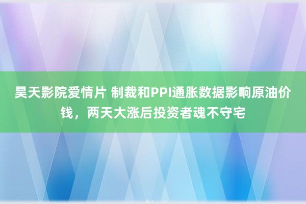 昊天影院爱情片 制裁和PPI通胀数据影响原油价钱，两天大涨后投资者魂不守宅