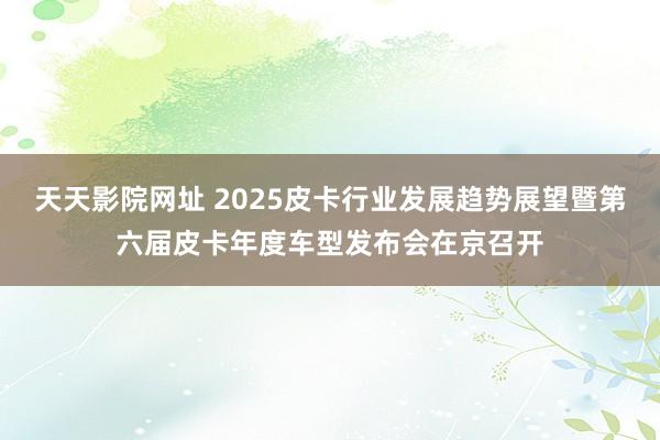 天天影院网址 2025皮卡行业发展趋势展望暨第六届皮卡年度车型发布会在京召开