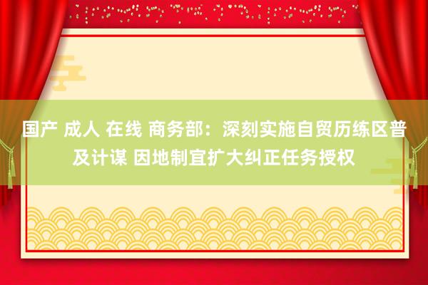 国产 成人 在线 商务部：深刻实施自贸历练区普及计谋 因地制宜扩大纠正任务授权