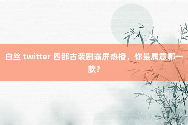 白丝 twitter 四部古装剧霸屏热播，你最属意哪一款？