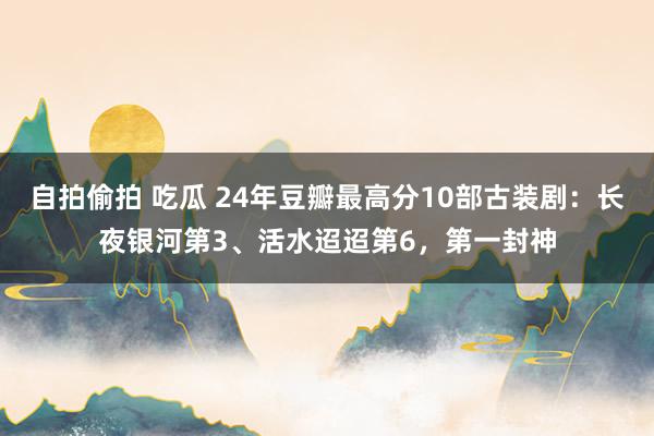 自拍偷拍 吃瓜 24年豆瓣最高分10部古装剧：长夜银河第3、活水迢迢第6，第一封神