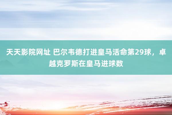 天天影院网址 巴尔韦德打进皇马活命第29球，卓越克罗斯在皇马