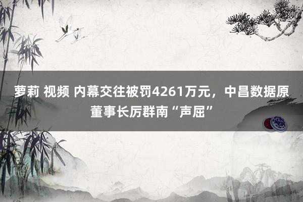 萝莉 视频 内幕交往被罚4261万元，中昌数据原董事长厉群南