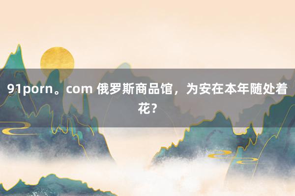 91porn。com 俄罗斯商品馆，为安在本年随处着花？