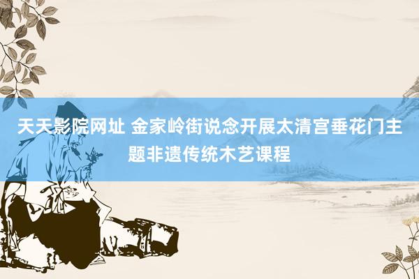 天天影院网址 金家岭街说念开展太清宫垂花门主题非遗传统木艺课