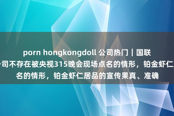 porn hongkongdoll 公司热门｜国联水产流露：公司及子公司不存在被央视315晚会现场点名的情形，铂金虾仁居品的宣传果真、准确