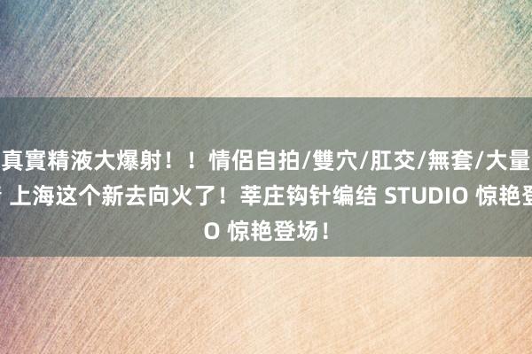 真實精液大爆射！！情侶自拍/雙穴/肛交/無套/大量噴精 上海这个新去向火了！莘庄钩针编结 STUDIO 惊艳登场！